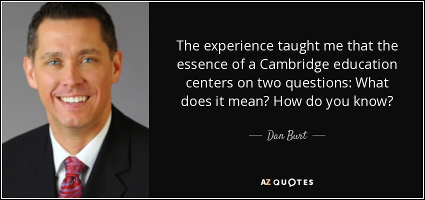 The experience taught me that the essence of a Cambridge education centers on two questions: What does it mean? How do you know? - Dan Burt