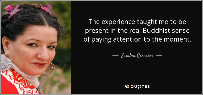 The experience taught me to be present in the real Buddhist sense of paying attention to the moment. - Sandra Cisneros