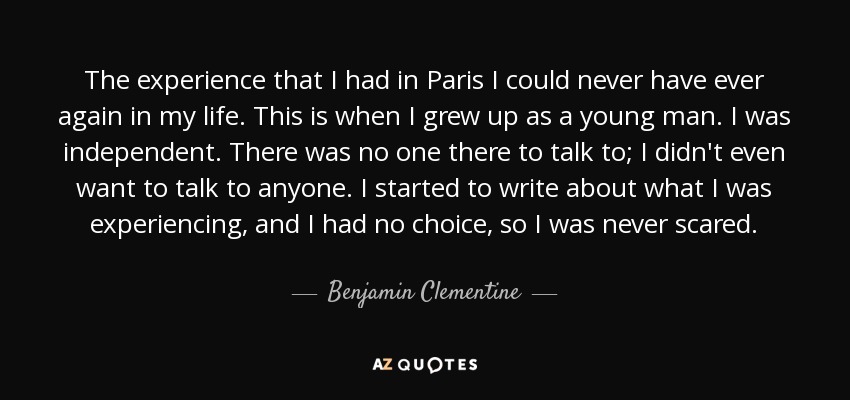 The experience that I had in Paris I could never have ever again in my life. This is when I grew up as a young man. I was independent. There was no one there to talk to; I didn't even want to talk to anyone. I started to write about what I was experiencing, and I had no choice, so I was never scared. - Benjamin Clementine