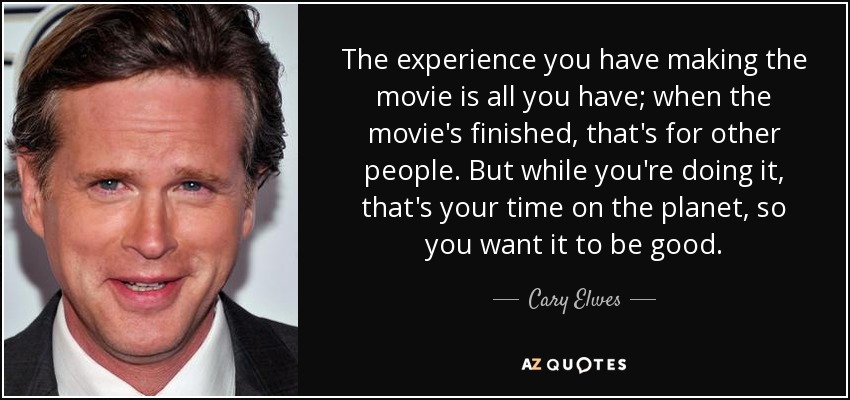The experience you have making the movie is all you have; when the movie's finished, that's for other people. But while you're doing it, that's your time on the planet, so you want it to be good. - Cary Elwes