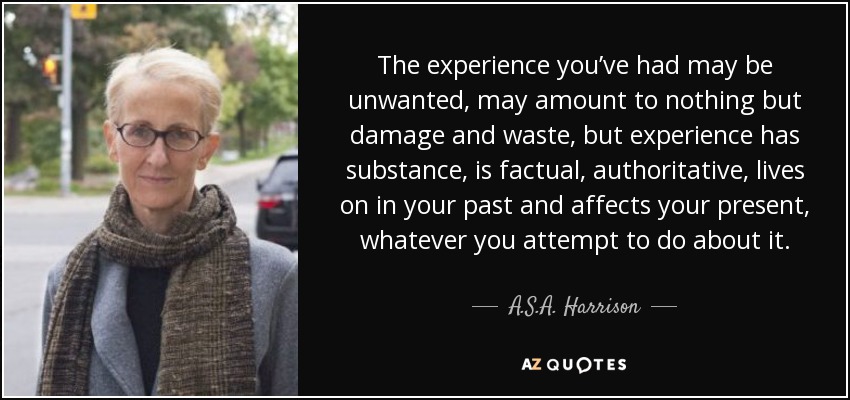 The experience you’ve had may be unwanted, may amount to nothing but damage and waste, but experience has substance, is factual, authoritative, lives on in your past and affects your present, whatever you attempt to do about it. - A.S.A. Harrison