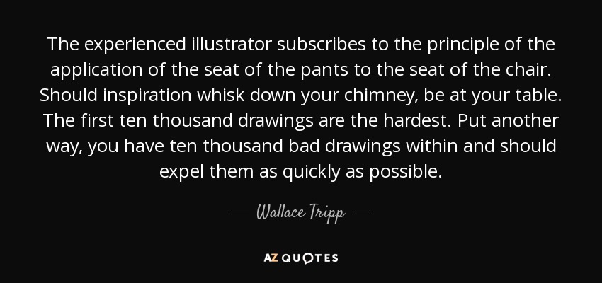 The experienced illustrator subscribes to the principle of the application of the seat of the pants to the seat of the chair. Should inspiration whisk down your chimney, be at your table. The first ten thousand drawings are the hardest. Put another way, you have ten thousand bad drawings within and should expel them as quickly as possible. - Wallace Tripp