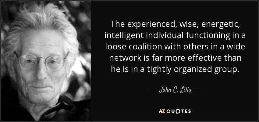 The experienced, wise, energetic, intelligent individual functioning in a loose coalition with others in a wide network is far more effective than he is in a tightly organized group. - John C. Lilly