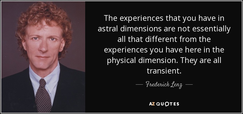 The experiences that you have in astral dimensions are not essentially all that different from the experiences you have here in the physical dimension. They are all transient. - Frederick Lenz