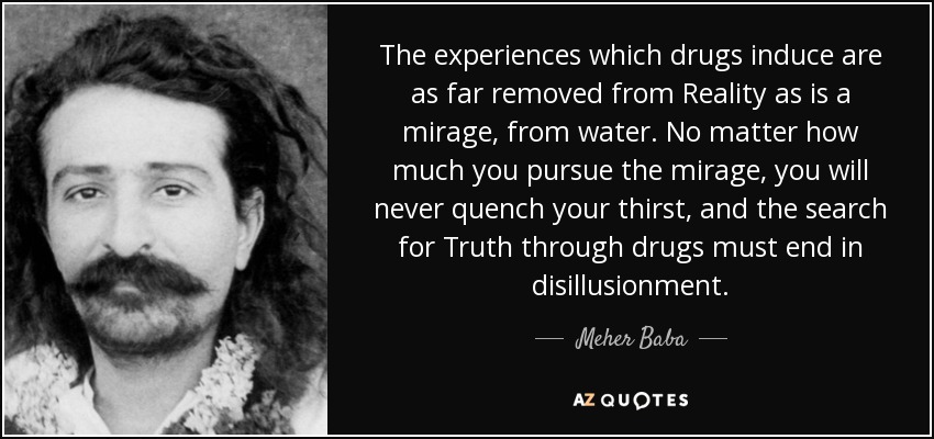 The experiences which drugs induce are as far removed from Reality as is a mirage, from water. No matter how much you pursue the mirage, you will never quench your thirst, and the search for Truth through drugs must end in disillusionment. - Meher Baba
