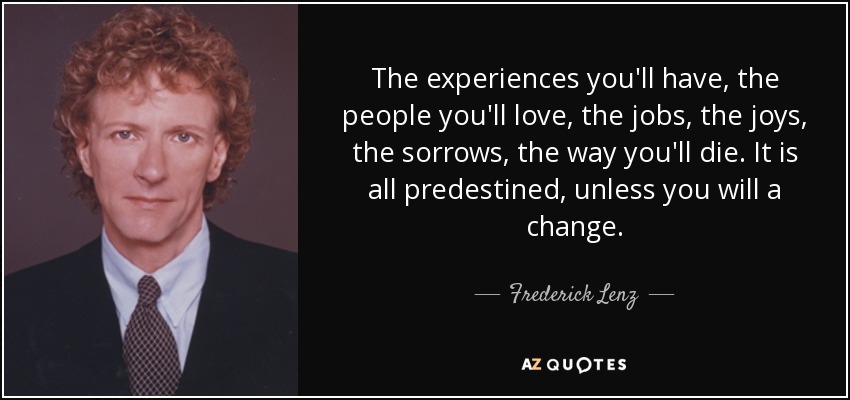 The experiences you'll have, the people you'll love, the jobs, the joys, the sorrows, the way you'll die. It is all predestined, unless you will a change. - Frederick Lenz