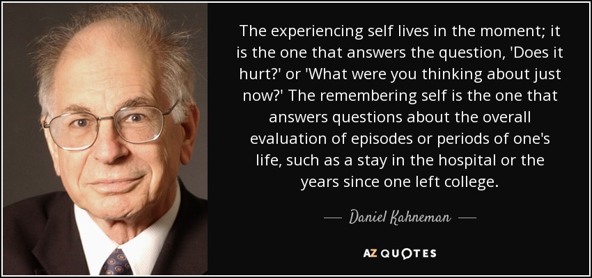 The experiencing self lives in the moment; it is the one that answers the question, 'Does it hurt?' or 'What were you thinking about just now?' The remembering self is the one that answers questions about the overall evaluation of episodes or periods of one's life, such as a stay in the hospital or the years since one left college. - Daniel Kahneman