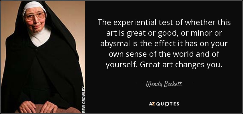 The experiential test of whether this art is great or good, or minor or abysmal is the effect it has on your own sense of the world and of yourself. Great art changes you. - Wendy Beckett