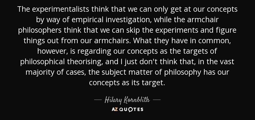 The experimentalists think that we can only get at our concepts by way of empirical investigation, while the armchair philosophers think that we can skip the experiments and figure things out from our armchairs. What they have in common, however, is regarding our concepts as the targets of philosophical theorising, and I just don't think that, in the vast majority of cases, the subject matter of philosophy has our concepts as its target. - Hilary Kornblith