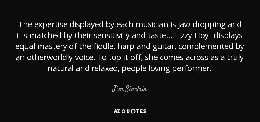 The expertise displayed by each musician is jaw-dropping and it's matched by their sensitivity and taste... Lizzy Hoyt displays equal mastery of the fiddle, harp and guitar, complemented by an otherworldly voice. To top it off, she comes across as a truly natural and relaxed, people loving performer. - Jim Sinclair