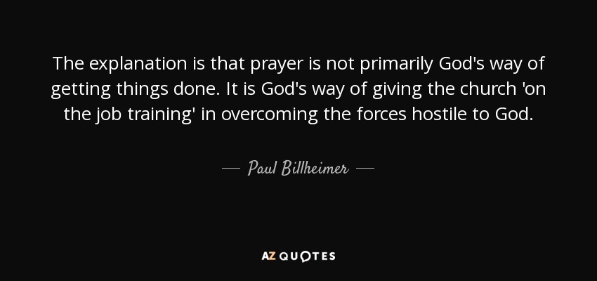 The explanation is that prayer is not primarily God's way of getting things done. It is God's way of giving the church 'on the job training' in overcoming the forces hostile to God. - Paul Billheimer