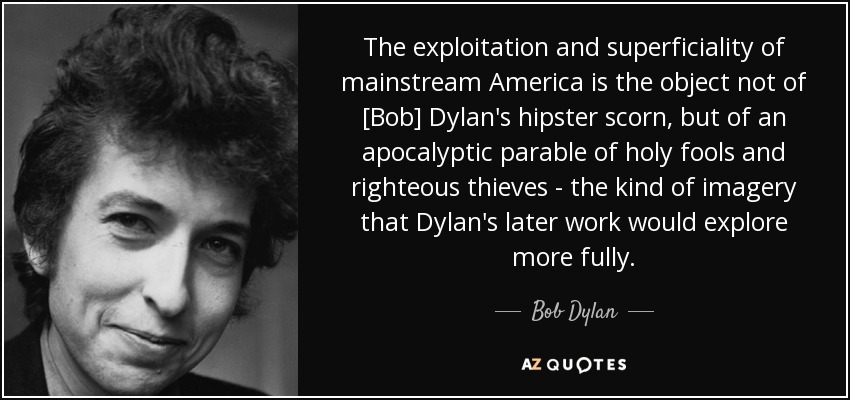The exploitation and superficiality of mainstream America is the object not of [Bob] Dylan's hipster scorn, but of an apocalyptic parable of holy fools and righteous thieves - the kind of imagery that Dylan's later work would explore more fully. - Bob Dylan