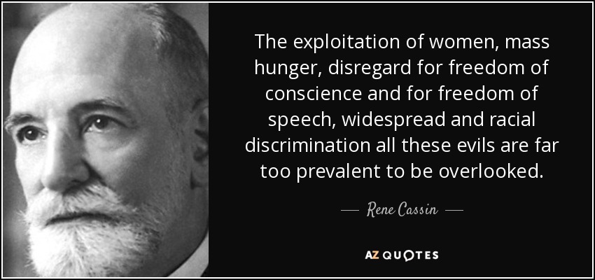 The exploitation of women, mass hunger, disregard for freedom of conscience and for freedom of speech, widespread and racial discrimination all these evils are far too prevalent to be overlooked. - Rene Cassin