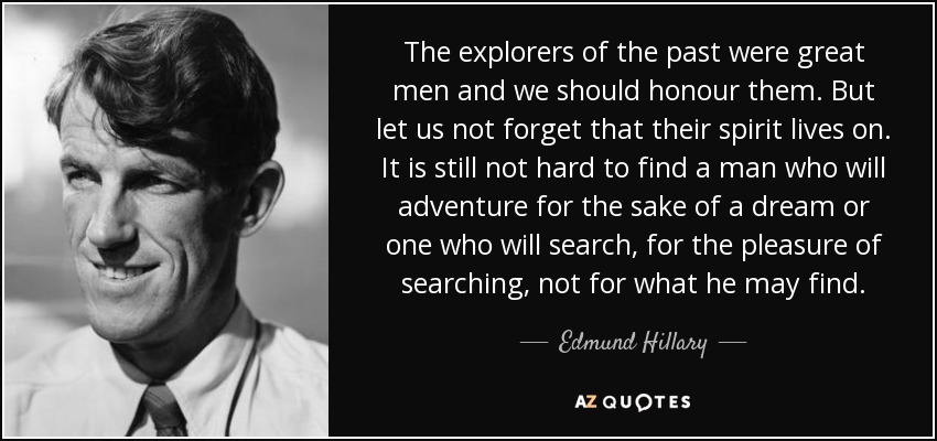 The explorers of the past were great men and we should honour them. But let us not forget that their spirit lives on. It is still not hard to find a man who will adventure for the sake of a dream or one who will search, for the pleasure of searching, not for what he may find. - Edmund Hillary