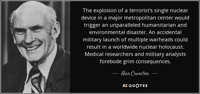 The explosion of a terrorist's single nuclear device in a major metropolitan center would trigger an unparalleled humanitarian and environmental disaster. An accidental military launch of multiple warheads could result in a worldwide nuclear holocaust. Medical researchers and military analysts forebode grim consequences. - Alan Cranston