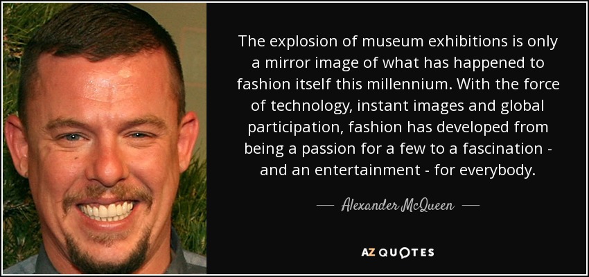 The explosion of museum exhibitions is only a mirror image of what has happened to fashion itself this millennium. With the force of technology, instant images and global participation, fashion has developed from being a passion for a few to a fascination - and an entertainment - for everybody. - Alexander McQueen