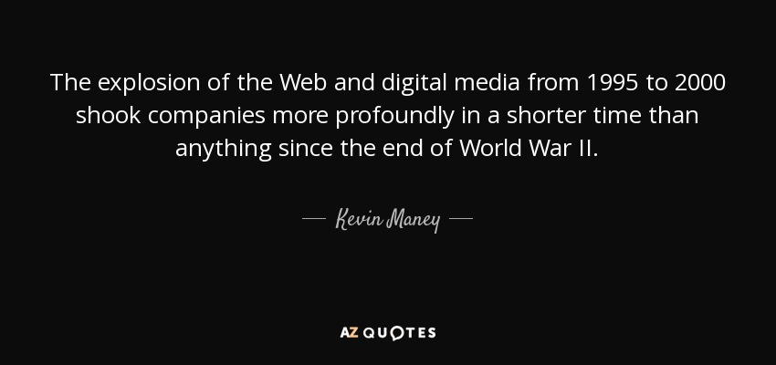 The explosion of the Web and digital media from 1995 to 2000 shook companies more profoundly in a shorter time than anything since the end of World War II. - Kevin Maney