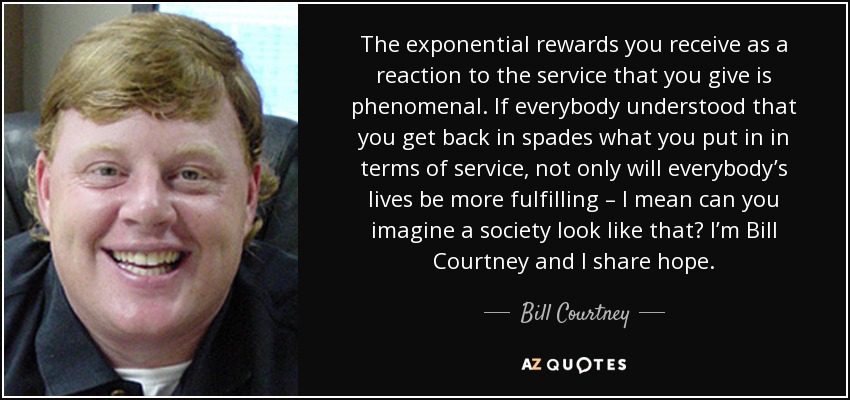 The exponential rewards you receive as a reaction to the service that you give is phenomenal. If everybody understood that you get back in spades what you put in in terms of service, not only will everybody’s lives be more fulfilling – I mean can you imagine a society look like that? I’m Bill Courtney and I share hope. - Bill Courtney