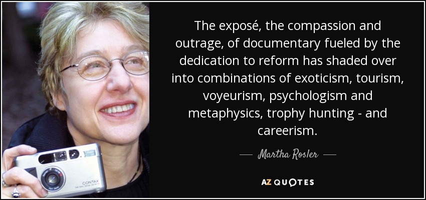 The exposé, the compassion and outrage, of documentary fueled by the dedication to reform has shaded over into combinations of exoticism, tourism, voyeurism, psychologism and metaphysics, trophy hunting - and careerism. - Martha Rosler