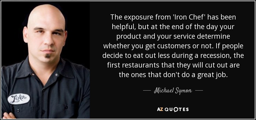The exposure from 'Iron Chef' has been helpful, but at the end of the day your product and your service determine whether you get customers or not. If people decide to eat out less during a recession, the first restaurants that they will cut out are the ones that don't do a great job. - Michael Symon