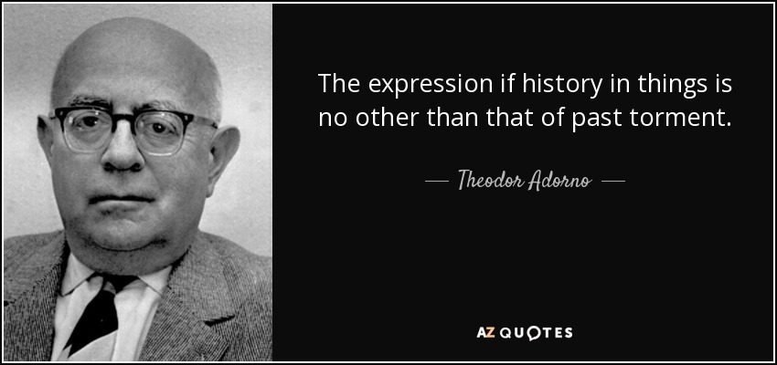 The expression if history in things is no other than that of past torment. - Theodor Adorno