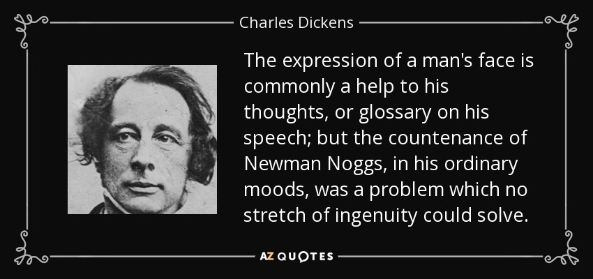 The expression of a man's face is commonly a help to his thoughts, or glossary on his speech; but the countenance of Newman Noggs, in his ordinary moods, was a problem which no stretch of ingenuity could solve. - Charles Dickens