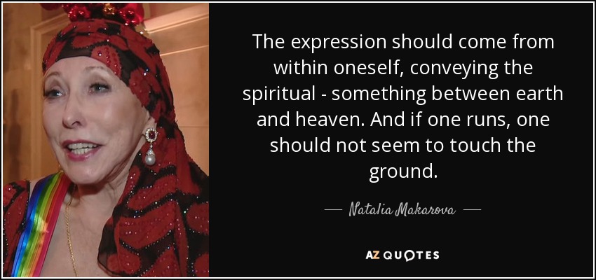 The expression should come from within oneself, conveying the spiritual - something between earth and heaven. And if one runs, one should not seem to touch the ground. - Natalia Makarova