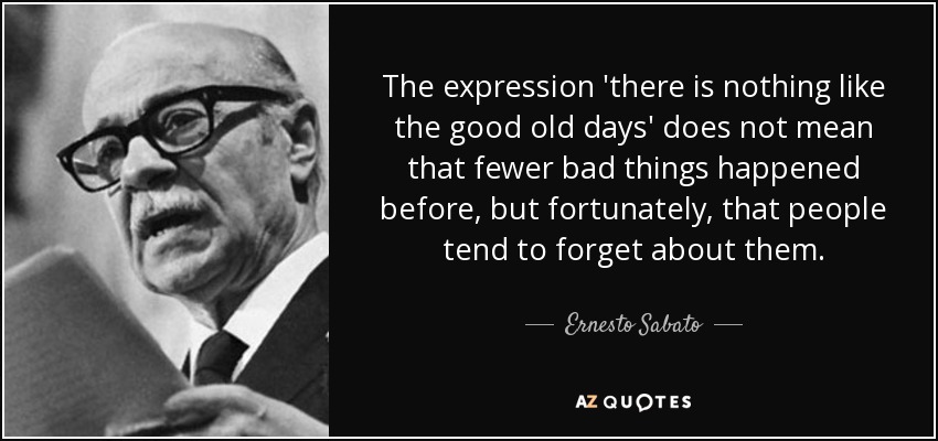 The expression 'there is nothing like the good old days' does not mean that fewer bad things happened before, but fortunately, that people tend to forget about them. - Ernesto Sabato