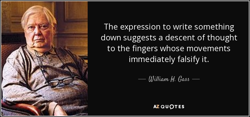 The expression to write something down suggests a descent of thought to the fingers whose movements immediately falsify it. - William H. Gass