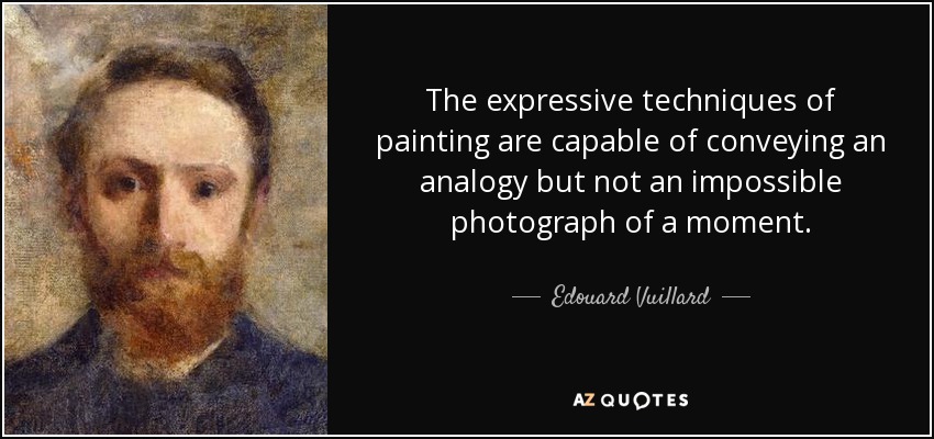 The expressive techniques of painting are capable of conveying an analogy but not an impossible photograph of a moment. - Edouard Vuillard