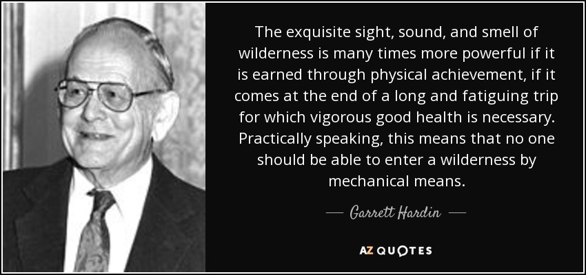 The exquisite sight, sound, and smell of wilderness is many times more powerful if it is earned through physical achievement, if it comes at the end of a long and fatiguing trip for which vigorous good health is necessary. Practically speaking, this means that no one should be able to enter a wilderness by mechanical means. - Garrett Hardin