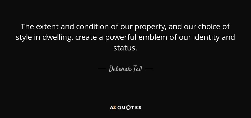 The extent and condition of our property, and our choice of style in dwelling, create a powerful emblem of our identity and status. - Deborah Tall