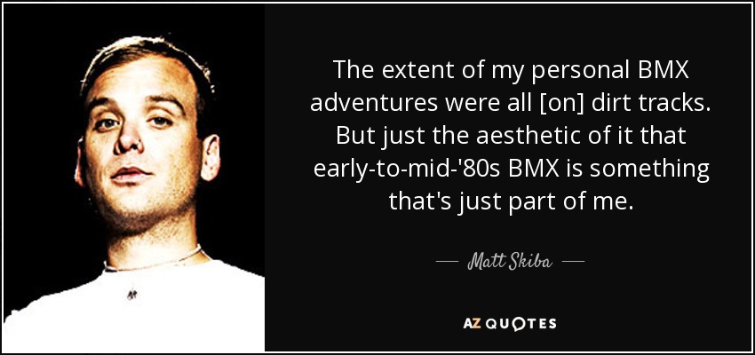 The extent of my personal BMX adventures were all [on] dirt tracks. But just the aesthetic of it that early-to-mid-'80s BMX is something that's just part of me. - Matt Skiba