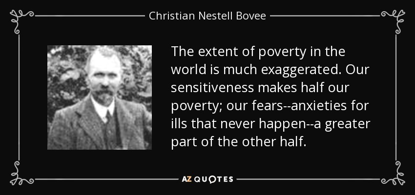 The extent of poverty in the world is much exaggerated. Our sensitiveness makes half our poverty; our fears--anxieties for ills that never happen--a greater part of the other half. - Christian Nestell Bovee