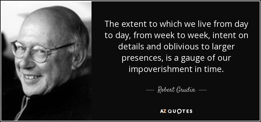 The extent to which we live from day to day, from week to week, intent on details and oblivious to larger presences, is a gauge of our impoverishment in time. - Robert Grudin