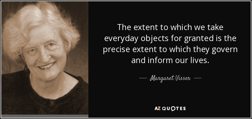 The extent to which we take everyday objects for granted is the precise extent to which they govern and inform our lives. - Margaret Visser