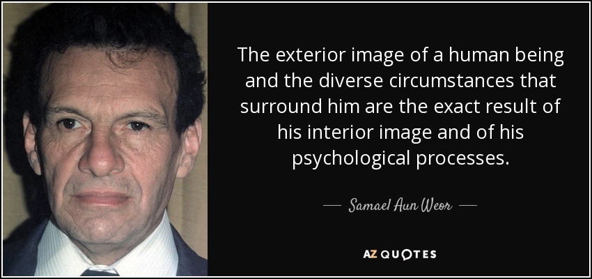 The exterior image of a human being and the diverse circumstances that surround him are the exact result of his interior image and of his psychological processes. - Samael Aun Weor