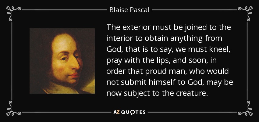 The exterior must be joined to the interior to obtain anything from God, that is to say, we must kneel, pray with the lips, and soon, in order that proud man, who would not submit himself to God, may be now subject to the creature. - Blaise Pascal