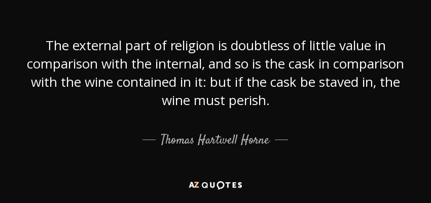 The external part of religion is doubtless of little value in comparison with the internal, and so is the cask in comparison with the wine contained in it: but if the cask be staved in, the wine must perish. - Thomas Hartwell Horne
