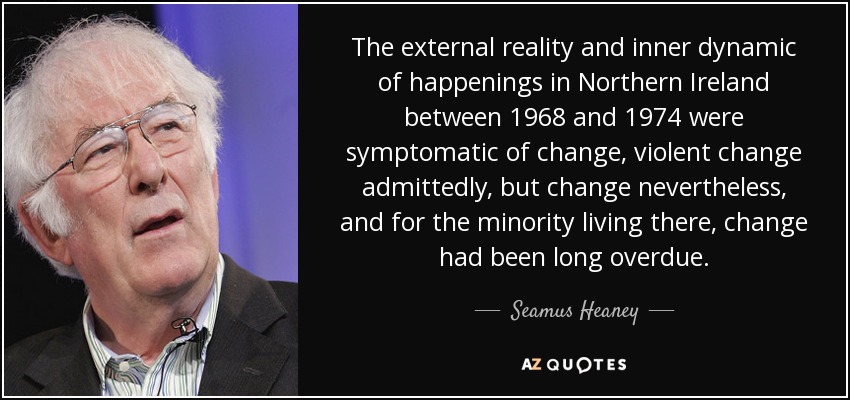 The external reality and inner dynamic of happenings in Northern Ireland between 1968 and 1974 were symptomatic of change, violent change admittedly, but change nevertheless, and for the minority living there, change had been long overdue. - Seamus Heaney