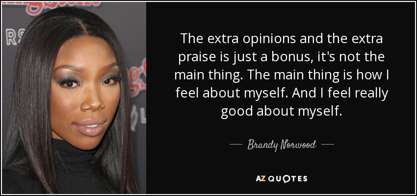 The extra opinions and the extra praise is just a bonus, it's not the main thing. The main thing is how I feel about myself. And I feel really good about myself. - Brandy Norwood