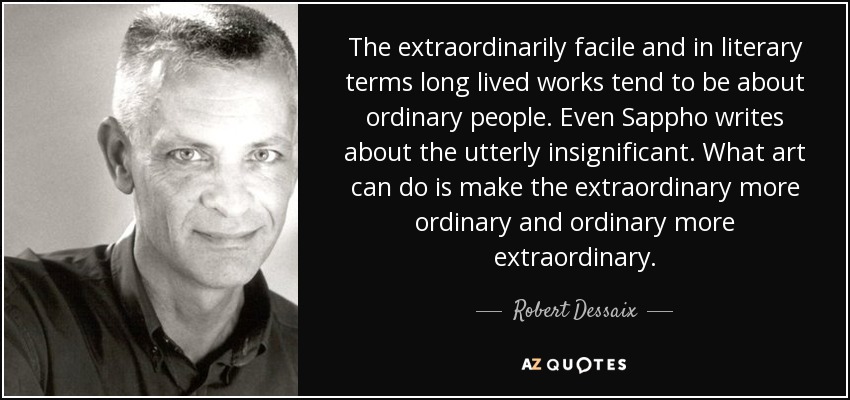 The extraordinarily facile and in literary terms long lived works tend to be about ordinary people. Even Sappho writes about the utterly insignificant . What art can do is make the extraordinary more ordinary and ordinary more extraordinary. - Robert Dessaix