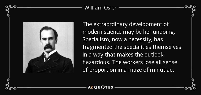 The extraordinary development of modern science may be her undoing. Specialism, now a necessity, has fragmented the specialities themselves in a way that makes the outlook hazardous. The workers lose all sense of proportion in a maze of minutiae. - William Osler