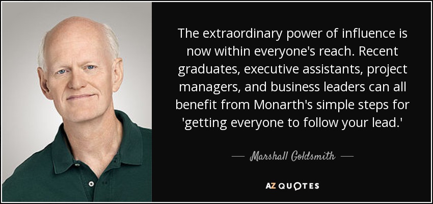 The extraordinary power of influence is now within everyone's reach. Recent graduates, executive assistants, project managers, and business leaders can all benefit from Monarth's simple steps for 'getting everyone to follow your lead.' - Marshall Goldsmith