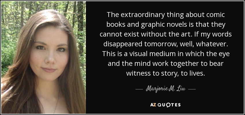 The extraordinary thing about comic books and graphic novels is that they cannot exist without the art. If my words disappeared tomorrow, well, whatever. This is a visual medium in which the eye and the mind work together to bear witness to story, to lives. - Marjorie M. Liu