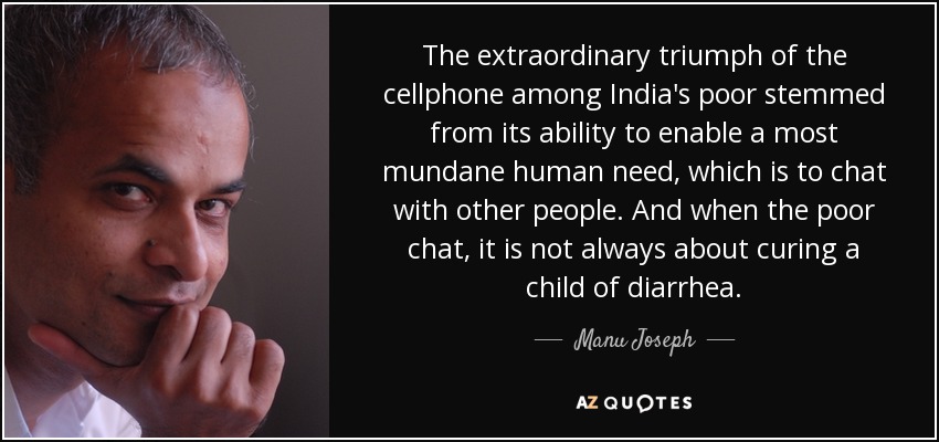 The extraordinary triumph of the cellphone among India's poor stemmed from its ability to enable a most mundane human need, which is to chat with other people. And when the poor chat, it is not always about curing a child of diarrhea. - Manu Joseph