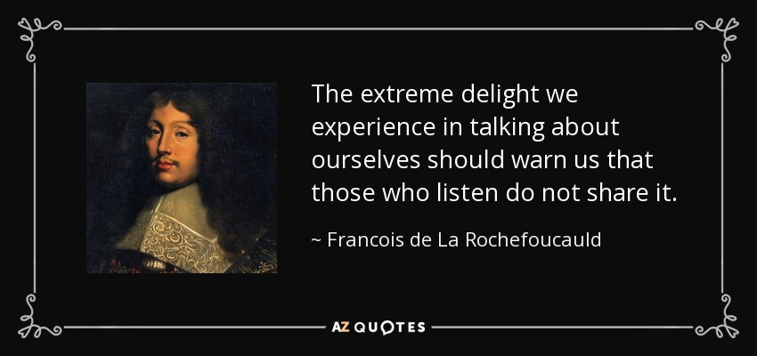 The extreme delight we experience in talking about ourselves should warn us that those who listen do not share it. - Francois de La Rochefoucauld