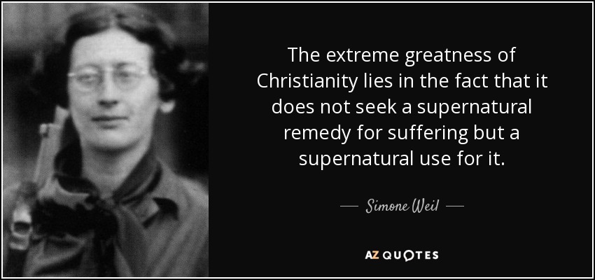 The extreme greatness of Christianity lies in the fact that it does not seek a supernatural remedy for suffering but a supernatural use for it. - Simone Weil