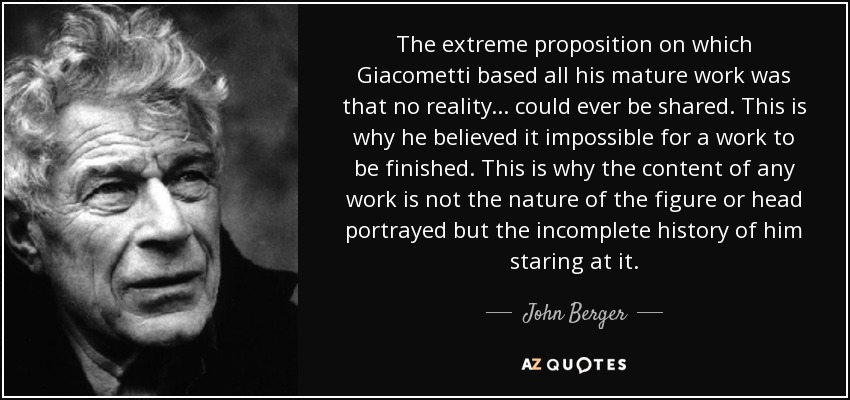 The extreme proposition on which Giacometti based all his mature work was that no reality... could ever be shared. This is why he believed it impossible for a work to be finished. This is why the content of any work is not the nature of the figure or head portrayed but the incomplete history of him staring at it. - John Berger