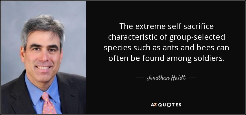 The extreme self-sacrifice characteristic of group-selected species such as ants and bees can often be found among soldiers. - Jonathan Haidt